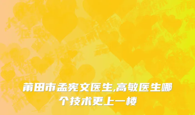 莆田市孟宪文医生,高敏医生哪个技术更上一楼