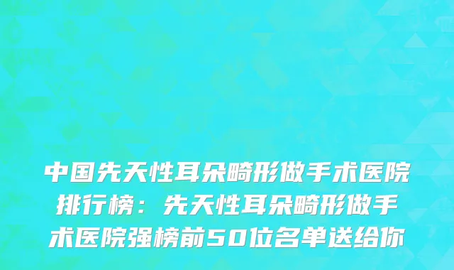 中国先天性耳朵畸形做手术医院排行榜：先天性耳朵畸形做手术医院强榜前50位名单送给你