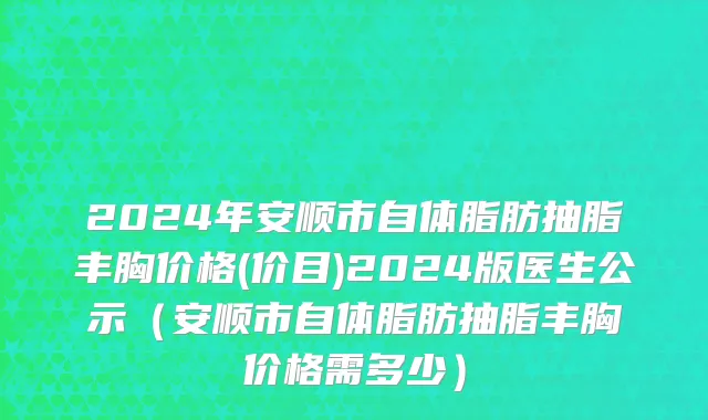 2024年安顺市自体脂肪抽脂丰胸价格(价目)2024版医生公示（安顺市自体脂肪抽脂丰胸价格需多少）