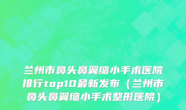 兰州市鼻头鼻翼缩小手术医院排行top10最新发布（兰州市鼻头鼻翼缩小手术整形医院）