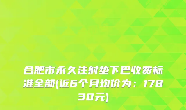 合肥市永久注射垫下巴收费标准全部(近6个月均价为：17830元)