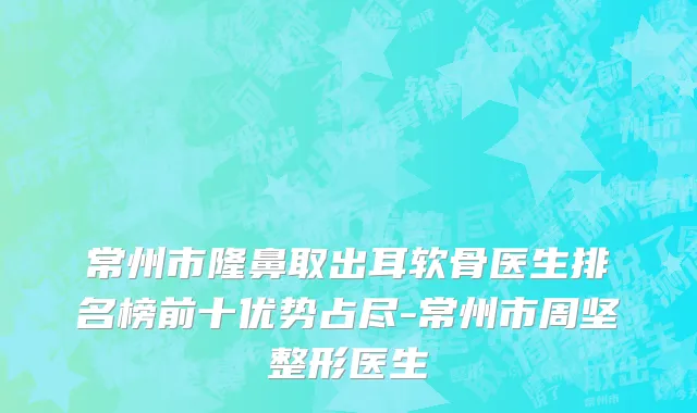 常州市隆鼻取出耳软骨医生排名榜前十优势占尽-常州市周坚整形医生