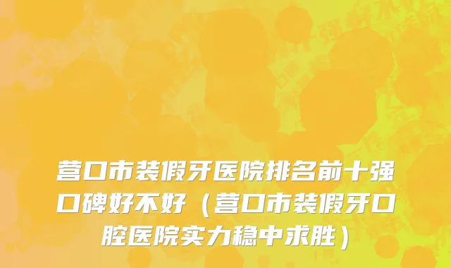 营口市装假牙医院排名前十强口碑好不好（营口市装假牙口腔医院实力稳中求胜）