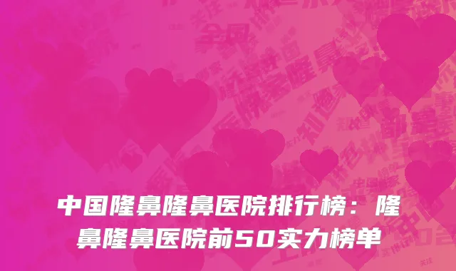 中国隆鼻隆鼻医院排行榜：隆鼻隆鼻医院前50实力榜单