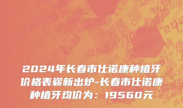 2024年长春市仕诺康种植牙价格表崭新出炉-长春市仕诺康种植牙均价为：19560元