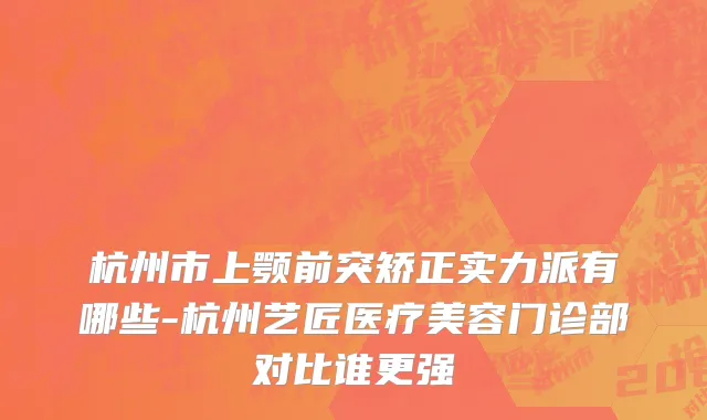 杭州市上颚前突矫正实力派有哪些-杭州艺匠医疗美容门诊部对比谁更强