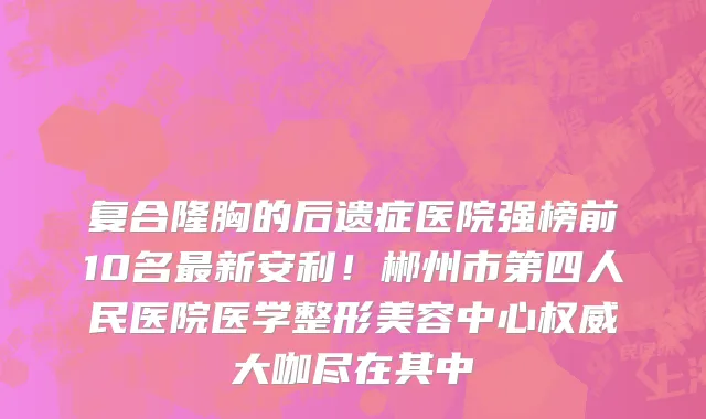 复合隆胸的后遗症医院强榜前10名最新安利！郴州市第四人民医院医学整形美容中心权威大咖尽在其中
