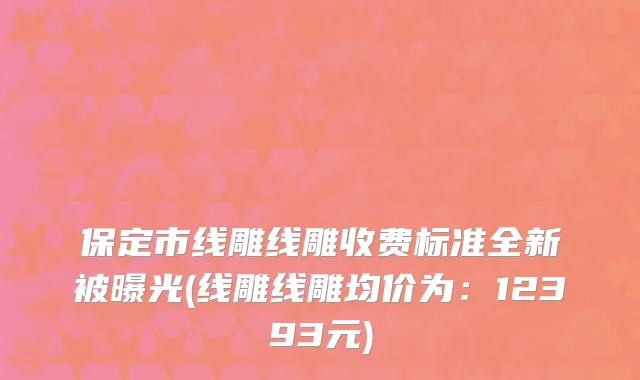 保定市线雕线雕收费标准全新被曝光(线雕线雕均价为：12393元)