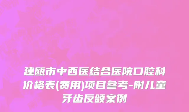建瓯市中西医结合医院口腔科价格表(费用)项目参考-附儿童牙齿反颌案例
