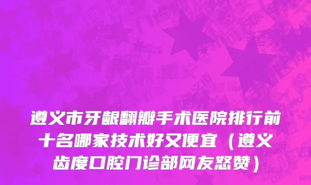 遵义市牙龈翻瓣手术医院排行前十名哪家技术好又便宜（遵义齿度口腔门诊部网友怒赞）