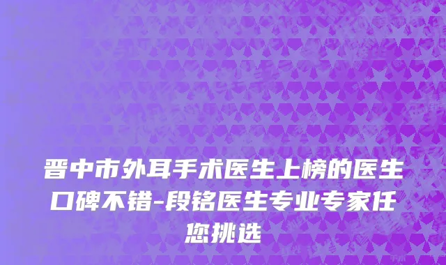 晋中市外耳手术医生上榜的医生口碑不错-段铭医生专业专家任您挑选