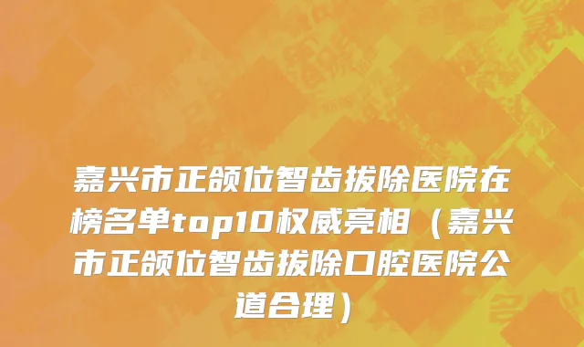 嘉兴市正颌位智齿拔除医院在榜名单top10权威亮相（嘉兴市正颌位智齿拔除口腔医院公道合理）