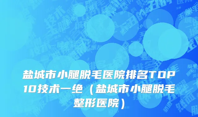 盐城市小腿脱毛医院排名TOP10技术一绝（盐城市小腿脱毛整形医院）