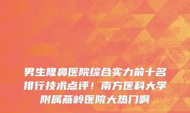 男生隆鼻医院综合实力前十名排行技术点评！南方医科大学附属燕岭医院大热门啊
