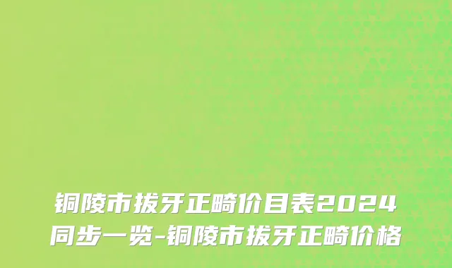 铜陵市拔牙正畸价目表2024同步一览-铜陵市拔牙正畸价格