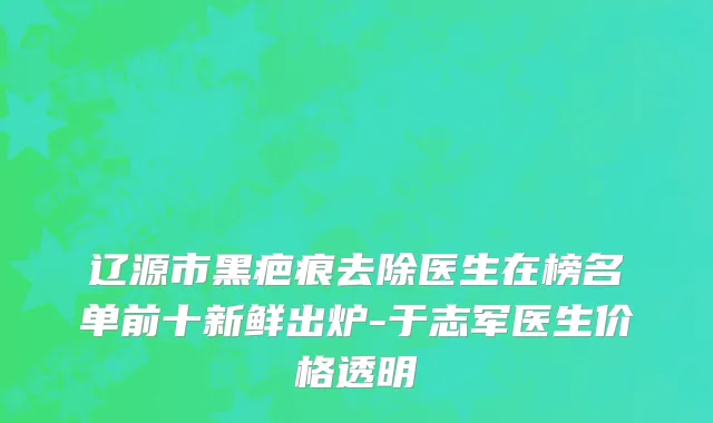 辽源市黑疤痕去除医生在榜名单前十新鲜出炉-于志军医生价格透明