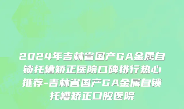 2024年吉林省国产GA金属自锁托槽矫正医院口碑排行热心推荐-吉林省国产GA金属自锁托槽矫正口腔医院