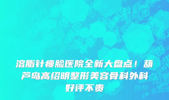 溶脂针瘦脸医院全新大盘点!葫芦岛高绍明整形美容骨科外科好评不贵