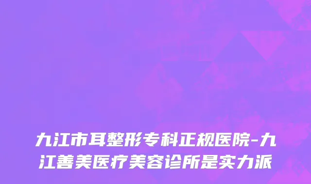 九江市耳整形专科正规医院-九江善美医疗美容诊所是实力派