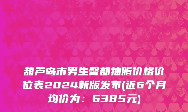 葫芦岛市男生臀部抽脂价格价位表2024新版发布(近6个月均价为：6385元)