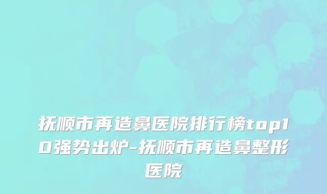 抚顺市再造鼻医院排行榜top10强势出炉-抚顺市再造鼻整形医院
