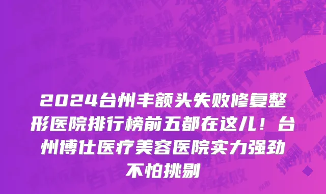 2024台州丰额头失败修复整形医院排行榜前五都在这儿！台州博仕医疗美容医院实力强劲不怕挑剔