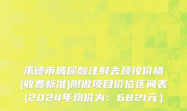 承德市玻尿酸注射去颈纹价格(收费标准)附做项目价位区间表(2024年均价为：6821元）