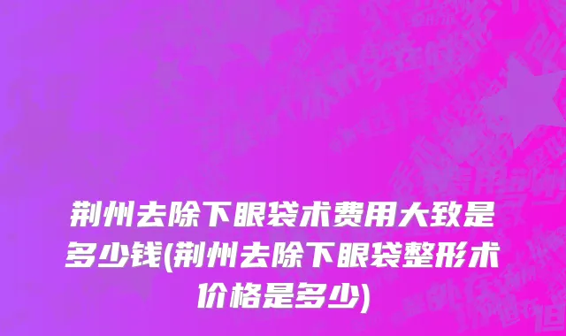 荆州去除下眼袋术费用大致是多少钱(荆州去除下眼袋整形术价格是多少)