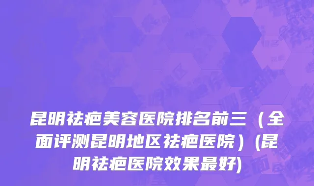 昆明祛疤美容医院排名前三（全面评测昆明地区祛疤医院）(昆明祛疤医院效果最好)