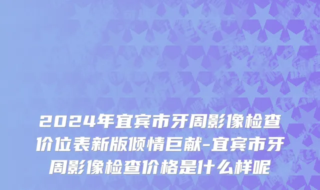 2024年宜宾市牙周影像检查价位表新版倾情巨献-宜宾市牙周影像检查价格是什么样呢