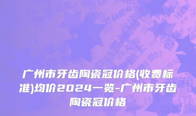 广州市牙齿陶瓷冠价格(收费标准)均价2024一览-广州市牙齿陶瓷冠价格