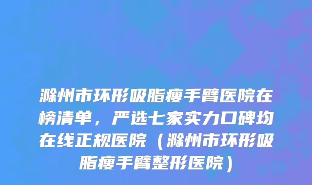 滁州市环形吸脂瘦手臂医院在榜清单，严选七家实力口碑均在线正规医院（滁州市环形吸脂瘦手臂整形医院）