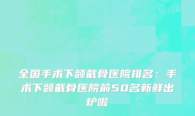 全国手术下颌截骨医院排名：手术下颌截骨医院前50名新鲜出炉啦
