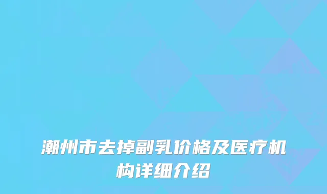 潮州市去掉副乳价格及医疗机构详细介绍