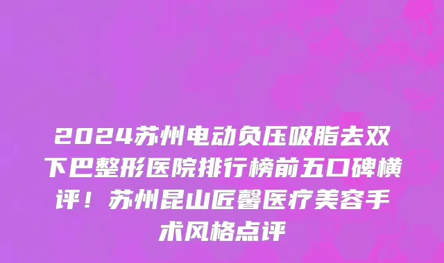 2024苏州电动负压吸脂去双下巴整形医院排行榜前五口碑横评!苏州昆山匠馨医疗美容手术风格点评