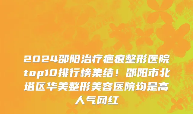 2024邵阳治疗疤痕整形医院top10排行榜集结！邵阳市北塔区华美整形美容医院均是高人气网红