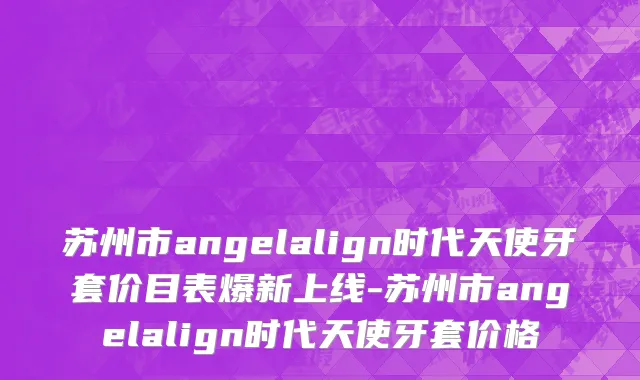 苏州市angelalign时代天使牙套价目表爆新上线-苏州市angelalign时代天使牙套价格