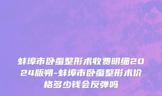 蚌埠市卧蚕整形术收费明细2024版朔-蚌埠市卧蚕整形术价格多少钱会反弹吗