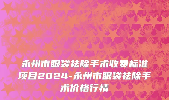 永州市眼袋祛除手术收费标准项目2024-永州市眼袋祛除手术价格行情