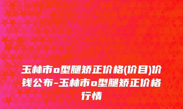 玉林市o型腿矫正价格(价目)价钱公布-玉林市o型腿矫正价格行情