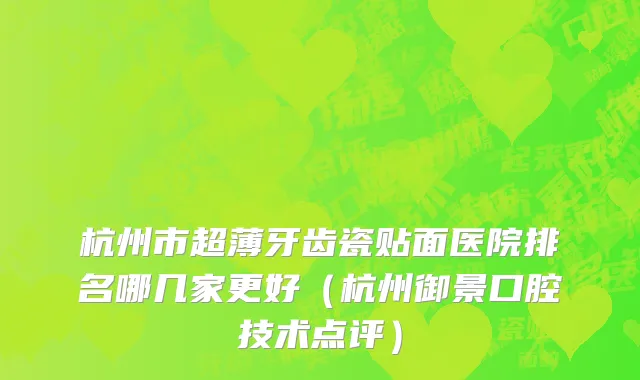杭州市超薄牙齿瓷贴面医院排名哪几家更好（杭州御景口腔技术点评）