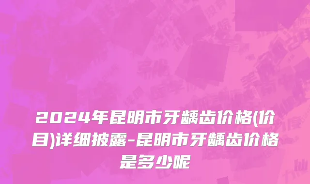 2024年昆明市牙龋齿价格(价目)详细披露-昆明市牙龋齿价格是多少呢