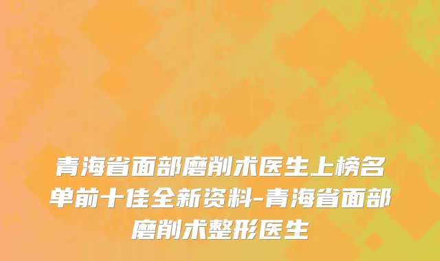 青海省面部磨削术医生上榜名单前十佳全新资料-青海省面部磨削术整形医生
