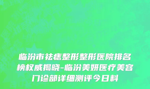 临汾市祛痣整形整形医院排名榜权威揭晓-临汾美妍医疗美容门诊部详细测评今日料