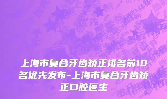 上海市复合牙齿矫正排名前10名优先发布-上海市复合牙齿矫正口腔医生