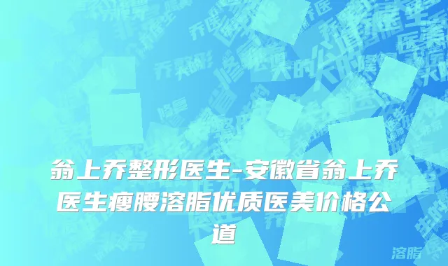 翁上乔整形医生-安徽省翁上乔医生瘦腰溶脂优质医美价格公道
