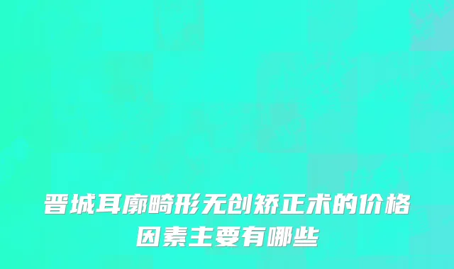 晋城耳廓畸形无创矫正术的价格因素主要有哪些