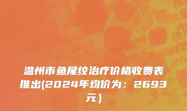 温州市鱼尾纹治疗价格收费表推出(2024年均价为：2693元）