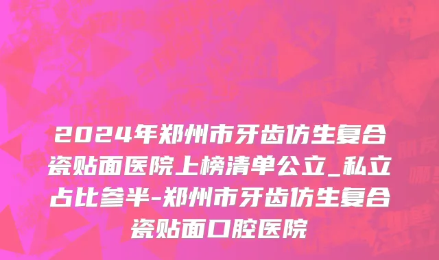 2024年郑州市牙齿仿生复合瓷贴面医院上榜清单公立_私立占比参半-郑州市牙齿仿生复合瓷贴面口腔医院