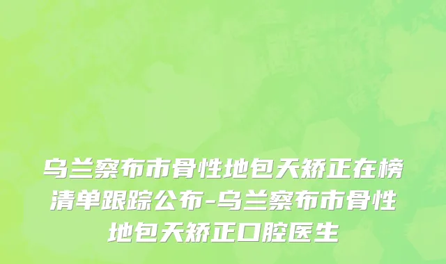 乌兰察布市骨性地包天矫正在榜清单跟踪公布-乌兰察布市骨性地包天矫正口腔医生